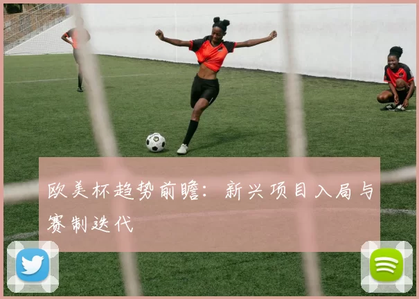 欧美杯趋势前瞻：新兴项目入局与赛制迭代