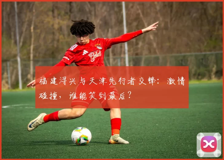 福建浔兴与天津先行者交锋：激情碰撞，谁能笑到最后？