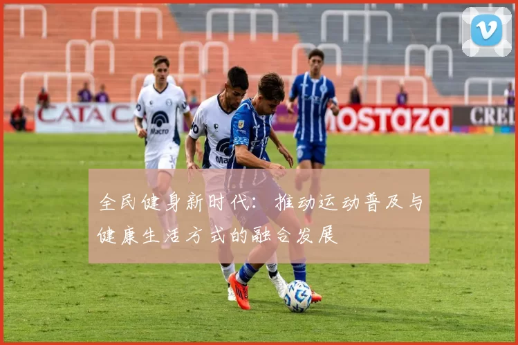 全民健身新时代：推动运动普及与健康生活方式的融合发展