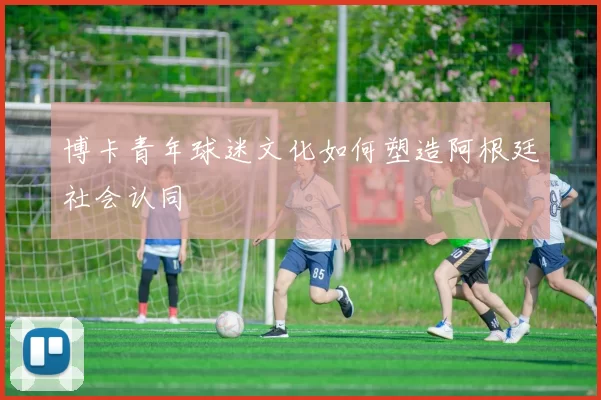 博卡青年球迷文化如何塑造阿根廷社会认同