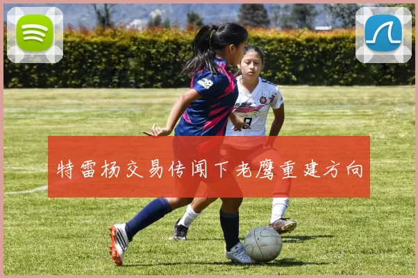 特雷杨交易传闻下老鹰重建方向
