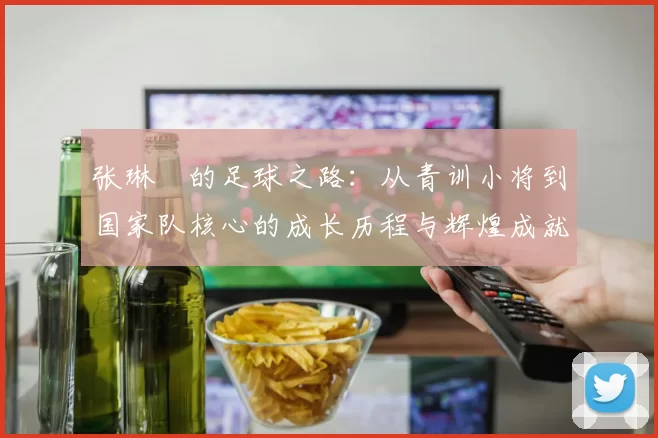 张琳芃的足球之路：从青训小将到国家队核心的成长历程与辉煌成就