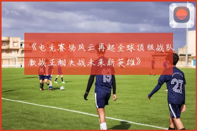 《电竞赛场风云再起全球顶级战队激战正酣决战未来新英雄》