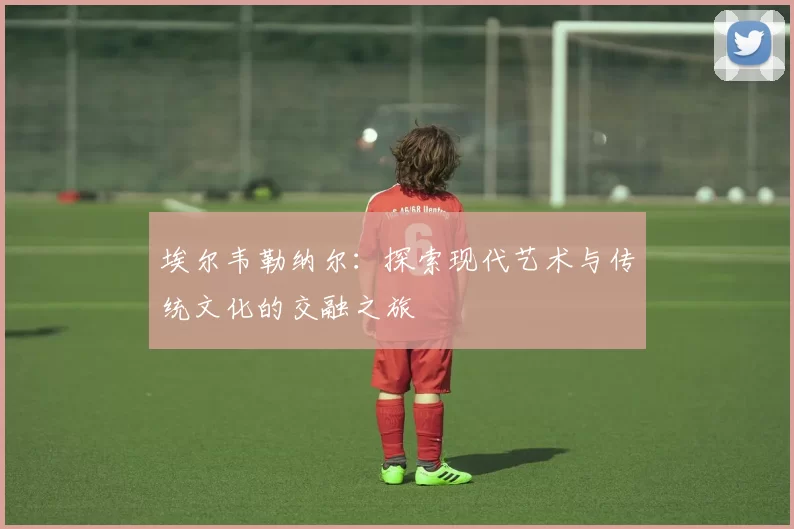 埃尔韦勒纳尔：探索现代艺术与传统文化的交融之旅