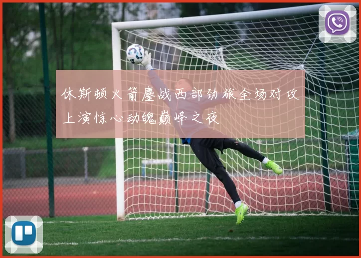 休斯顿火箭鏖战西部劲旅全场对攻上演惊心动魄巅峰之夜