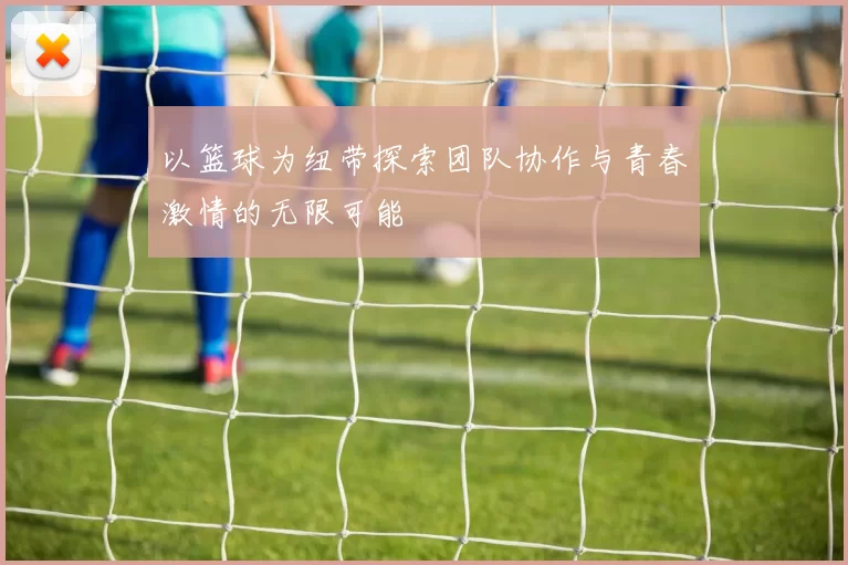 以篮球为纽带探索团队协作与青春激情的无限可能