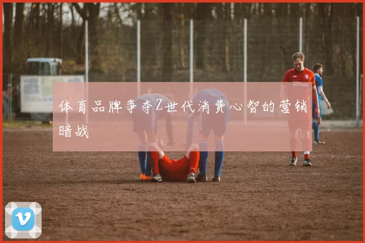 体育品牌争夺Z世代消费心智的营销暗战