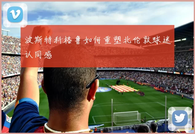 波斯特科格鲁如何重塑北伦敦球迷认同感