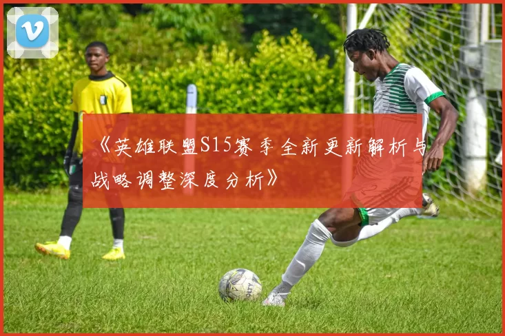 《英雄联盟S15赛季全新更新解析与战略调整深度分析》
