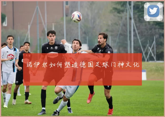 诺伊尔如何塑造德国足球门神文化