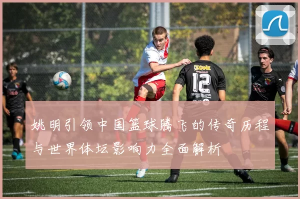 姚明引领中国篮球腾飞的传奇历程与世界体坛影响力全面解析