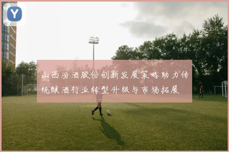 山西汾酒股份创新发展策略助力传统酿酒行业转型升级与市场拓展