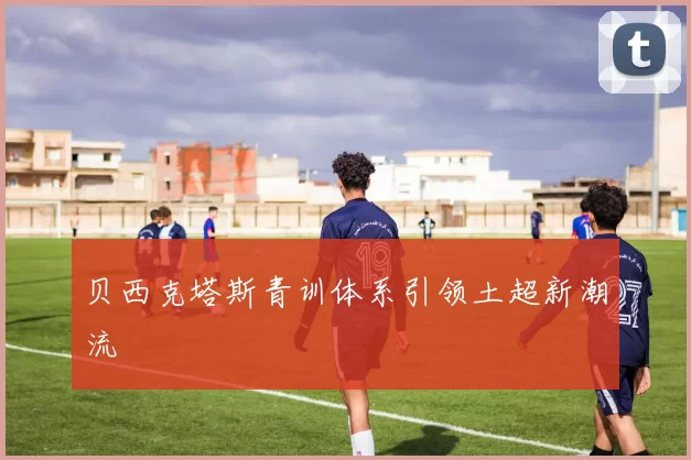 贝西克塔斯青训体系引领土超新潮流