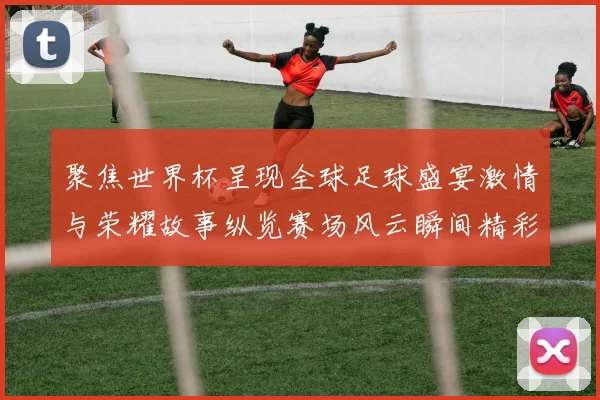 聚焦世界杯呈现全球足球盛宴激情与荣耀故事纵览赛场风云瞬间精彩