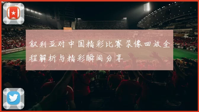叙利亚对中国精彩比赛录像回放全程解析与精彩瞬间分享